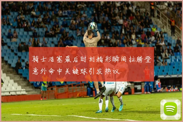 骑士活塞最后时刻精彩瞬间拉胯登意外命中关键球引发热议