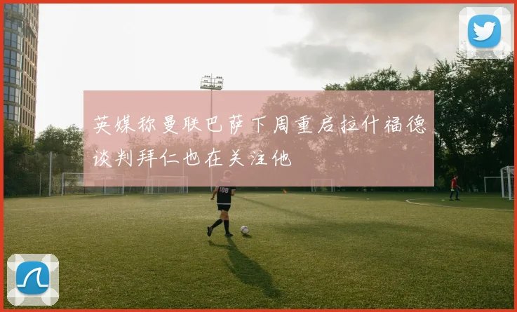 英媒称曼联巴萨下周重启拉什福德谈判拜仁也在关注他