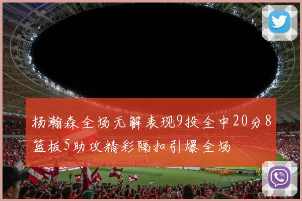 杨瀚森全场无解表现9投全中20分8篮板5助攻精彩隔扣引爆全场