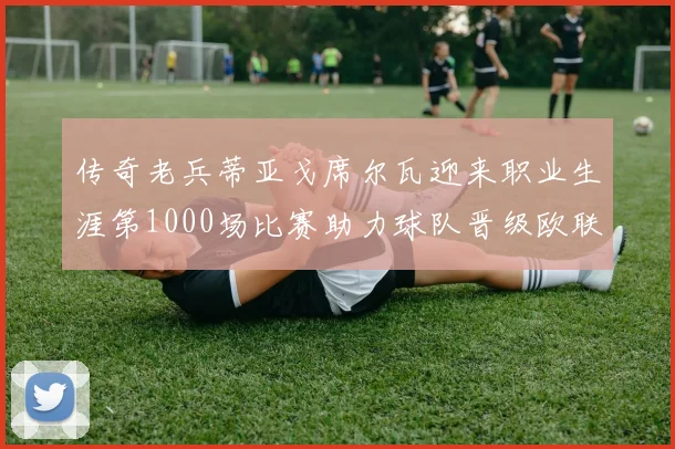 传奇老兵蒂亚戈席尔瓦迎来职业生涯第1000场比赛助力球队晋级欧联八强