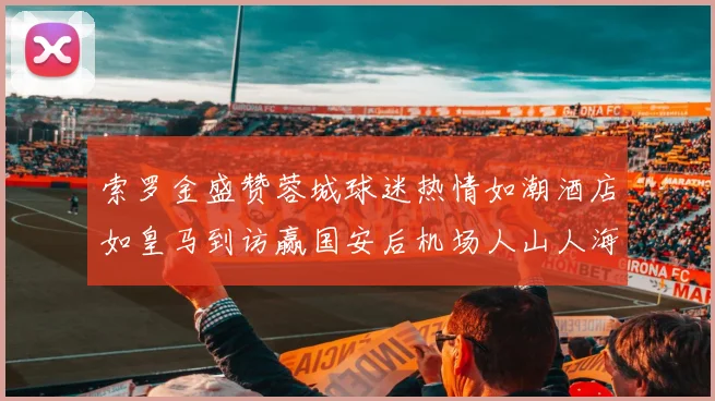 索罗金盛赞蓉城球迷热情如潮酒店如皇马到访赢国安后机场人山人海