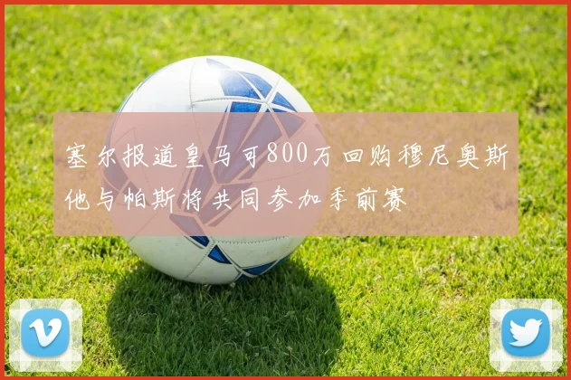 塞尔报道皇马可800万回购穆尼奥斯他与帕斯将共同参加季前赛