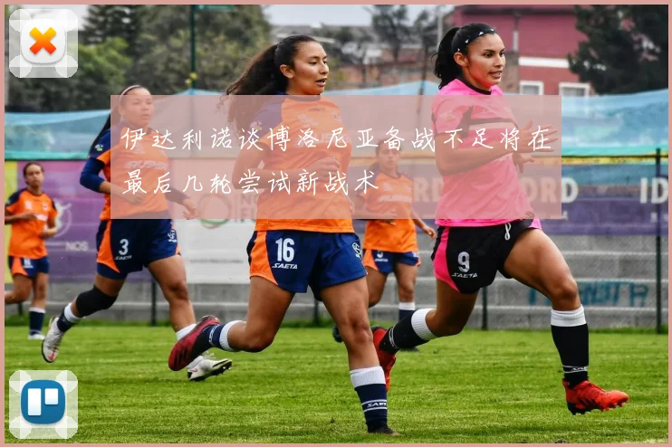 伊达利诺谈博洛尼亚备战不足将在最后几轮尝试新战术