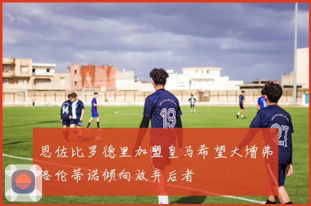 恩佐比罗德里加盟皇马希望大增弗洛伦蒂诺倾向放弃后者