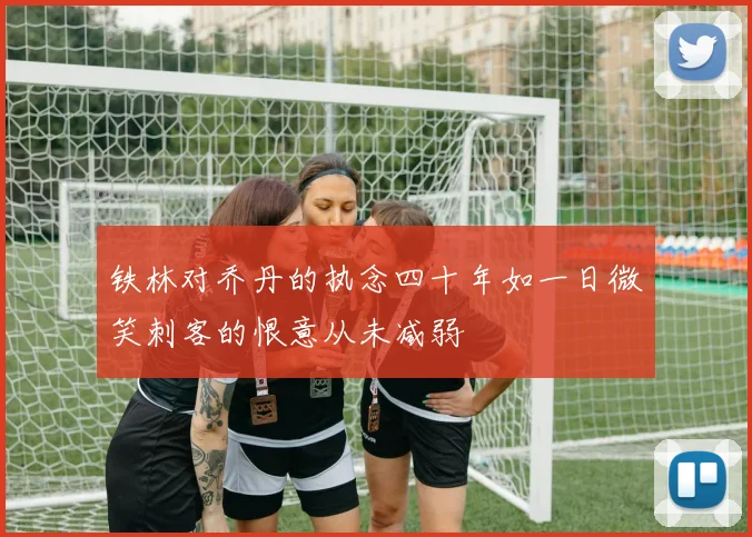 铁林对乔丹的执念四十年如一日微笑刺客的恨意从未减弱