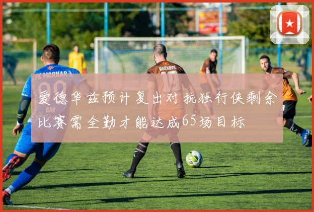 爱德华兹预计复出对抗独行侠剩余比赛需全勤才能达成65场目标