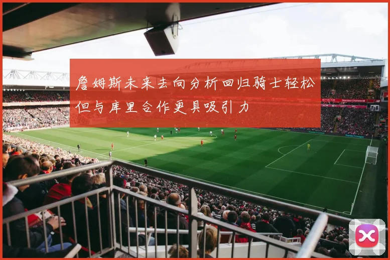詹姆斯未来去向分析回归骑士轻松但与库里合作更具吸引力