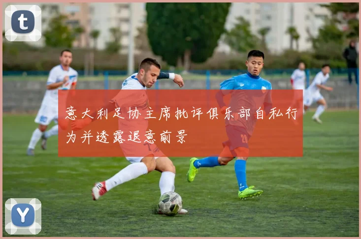 意大利足协主席批评俱乐部自私行为并透露退意前景