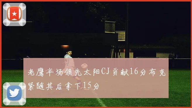 老鹰半场领先太阳CJ贡献16分布克紧随其后拿下15分