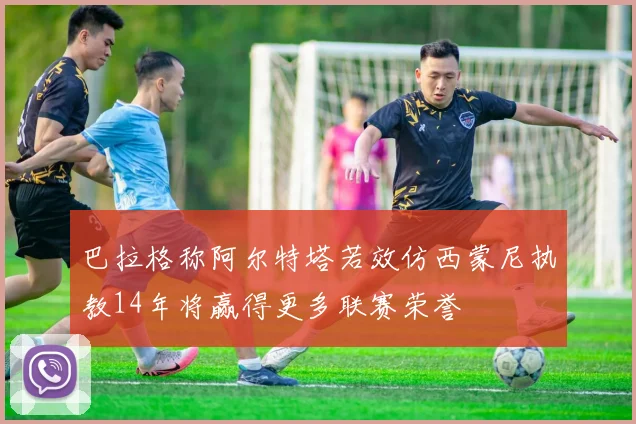 巴拉格称阿尔特塔若效仿西蒙尼执教14年将赢得更多联赛荣誉