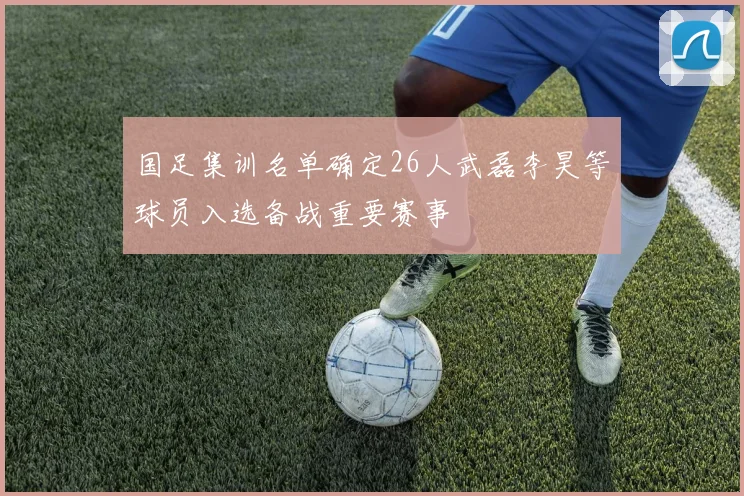 国足集训名单确定26人武磊李昊等球员入选备战重要赛事