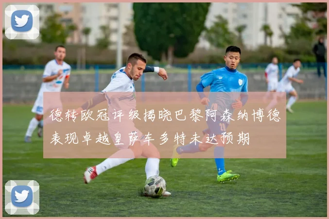 德转欧冠评级揭晓巴黎阿森纳博德表现卓越皇萨车多特未达预期