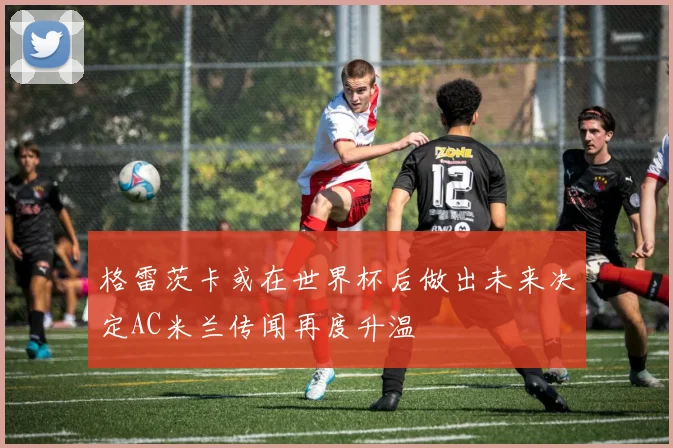 格雷茨卡或在世界杯后做出未来决定AC米兰传闻再度升温
