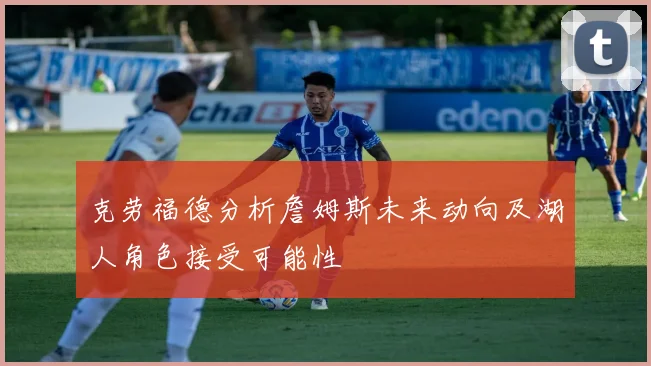 克劳福德分析詹姆斯未来动向及湖人角色接受可能性