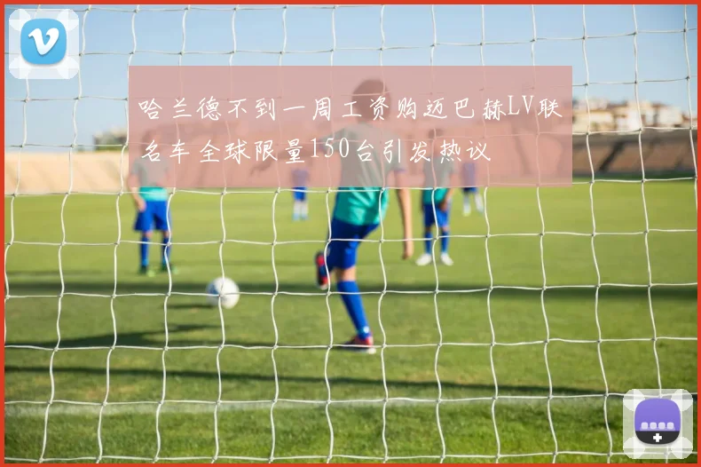 哈兰德不到一周工资购迈巴赫LV联名车全球限量150台引发热议