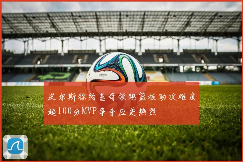 皮尔斯称约基奇领跑篮板助攻难度超100分MVP争夺应更热烈