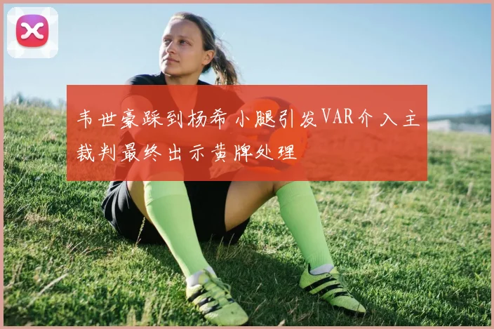 韦世豪踩到杨希小腿引发VAR介入主裁判最终出示黄牌处理