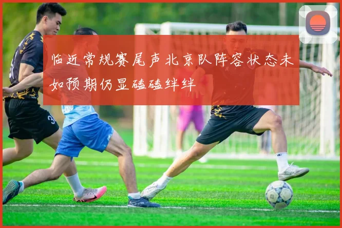 临近常规赛尾声北京队阵容状态未如预期仍显磕磕绊绊
