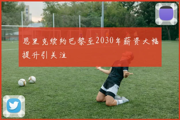 恩里克续约巴黎至2030年薪资大幅提升引关注