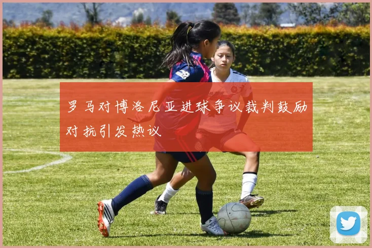罗马对博洛尼亚进球争议裁判鼓励对抗引发热议
