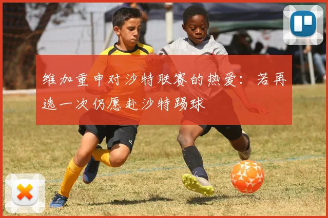 维加重申对沙特联赛的热爱：若再选一次仍愿赴沙特踢球