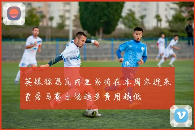 英媒称恩瓦内里或将在本周末迎来首秀马赛出场越多费用越低