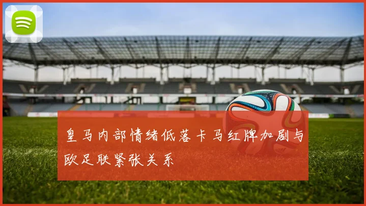 皇马内部情绪低落卡马红牌加剧与欧足联紧张关系
