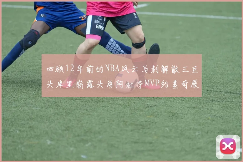 回顾12年前的NBA风云马刺解散三巨头库里崭露头角阿杜夺MVP约基奇展现天赋