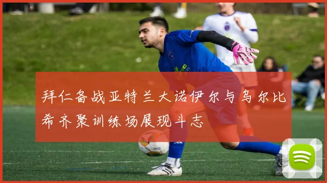 拜仁备战亚特兰大诺伊尔与乌尔比希齐聚训练场展现斗志