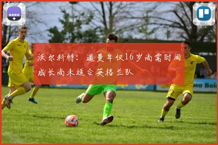 沃尔科特：道曼年仅16岁尚需时间成长尚未适合英格兰队