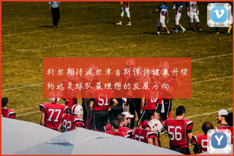 科尔期待波尔津吉斯保持健康并续约这是球队最理想的发展方向