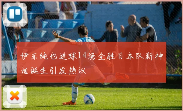 伊东纯也进球14场全胜日本队新神话诞生引发热议
