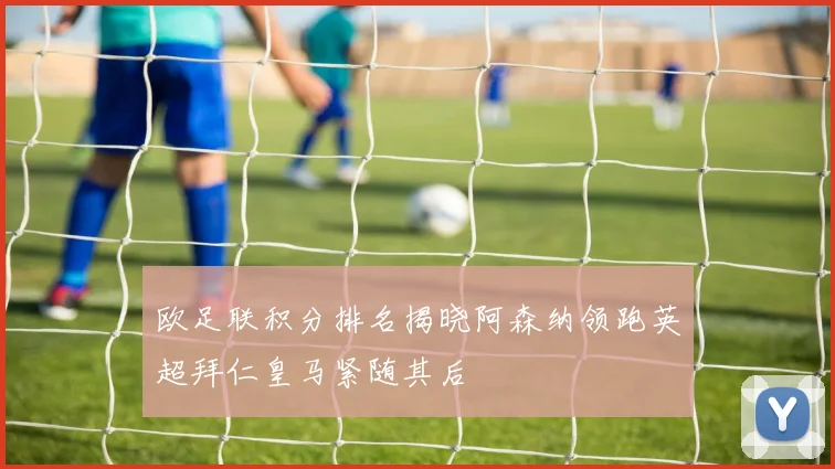 欧足联积分排名揭晓阿森纳领跑英超拜仁皇马紧随其后