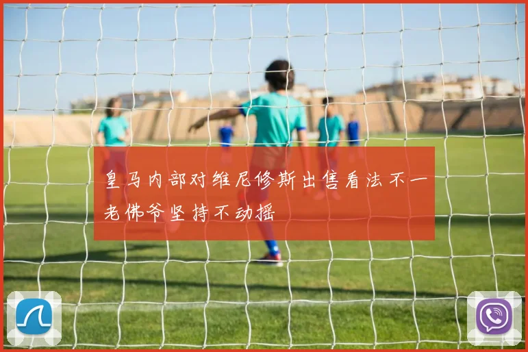 皇马内部对维尼修斯出售看法不一老佛爷坚持不动摇